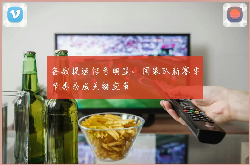 备战提速信号明显,国家队新赛季节奏或成关键变量