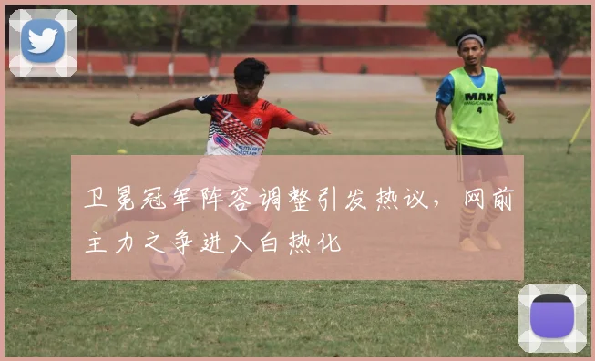 卫冕冠军阵容调整引发热议,网前主力之争进入白热化