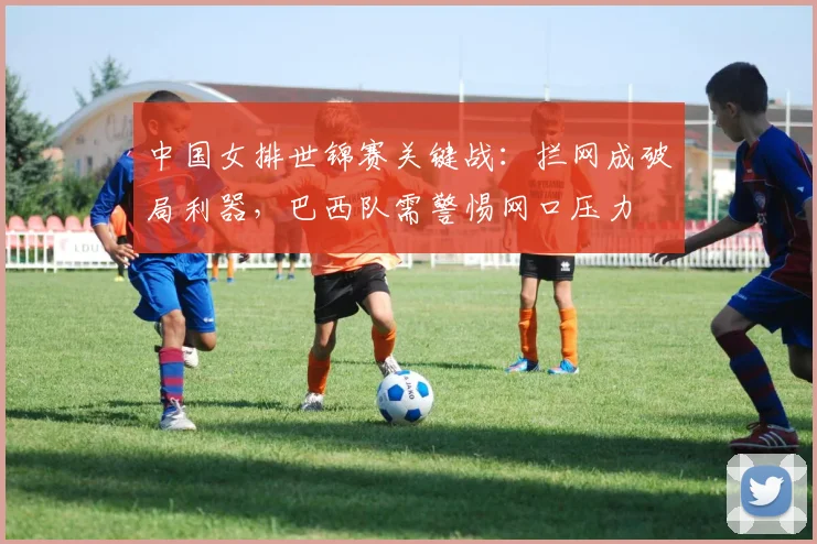 中国女排世锦赛关键战:拦网成破局利器,巴西队需警惕网口压力