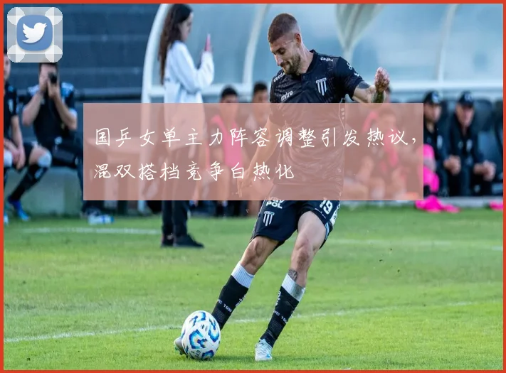 国乒女单主力阵容调整引发热议,混双搭档竞争白热化