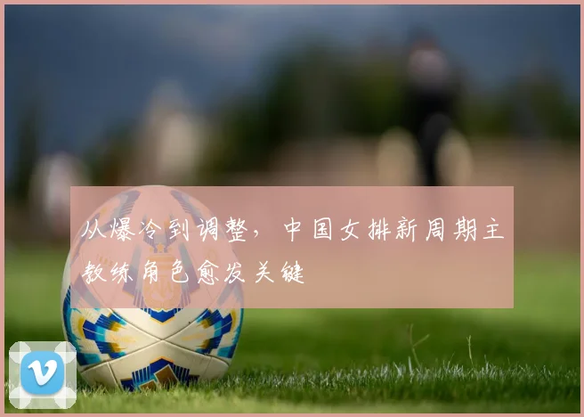 从爆冷到调整,中国女排新周期主教练角色愈发关键