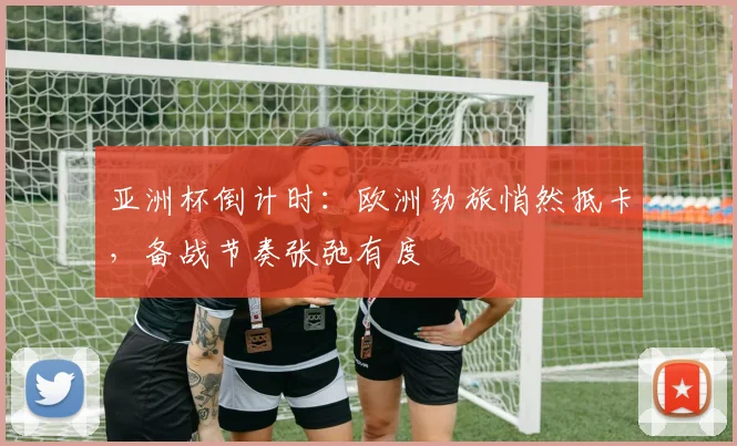 亚洲杯倒计时:欧洲劲旅悄然抵卡,备战节奏张弛有度