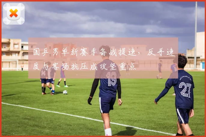 国乒男单新赛季备战提速,反手速度与客场抗压成攻坚重点