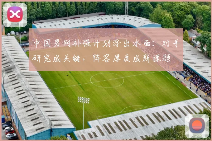 中国男网补强计划浮出水面:对手研究成关键,阵容厚度成新课题
