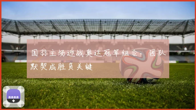 国羽主场迎战奥运冠军组合,团队默契成胜负关键