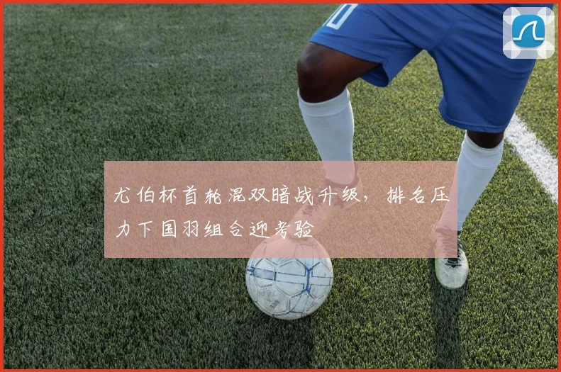 尤伯杯首轮混双暗战升级,排名压力下国羽组合迎考验