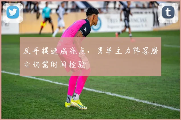 反手提速成亮点,男单主力阵容磨合仍需时间检验