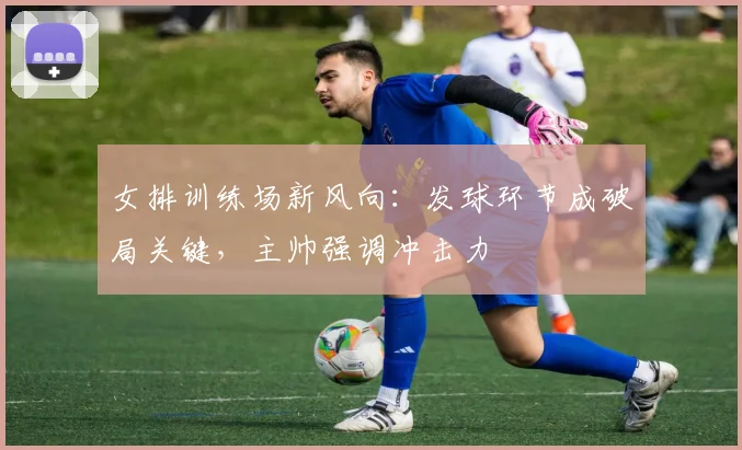 女排训练场新风向:发球环节成破局关键,主帅强调冲击力