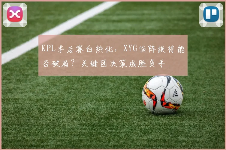 KPL季后赛白热化,XYG临阵换将能否破局?关键团决策成胜负手