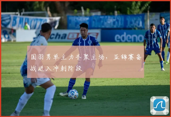 国羽男单主力齐聚主场,亚锦赛备战进入冲刺阶段