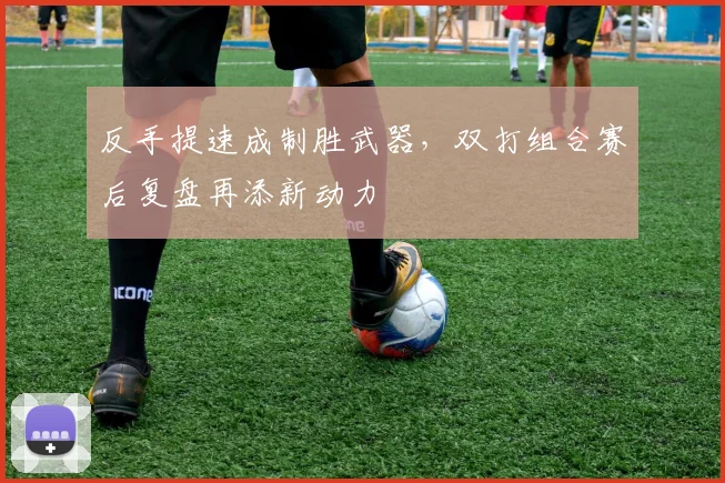 反手提速成制胜武器,双打组合赛后复盘再添新动力